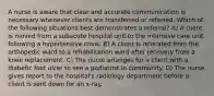 A nurse is aware that clear and accurate communication is necessary whenever clients are transferred or referred. Which of the following situations best demonstrates a referral? A) A client is moved from a subacute hospital unit to the intensive care unit following a hypertensive crisis. B) A client is relocated from the orthopedic ward to a rehabilitation ward after recovery from a knee replacement. C) The nurse arranges for a client with a diabetic foot ulcer to see a podiatrist in community. D) The nurse gives report to the hospital's radiology department before a client is sent down for an x-ray.