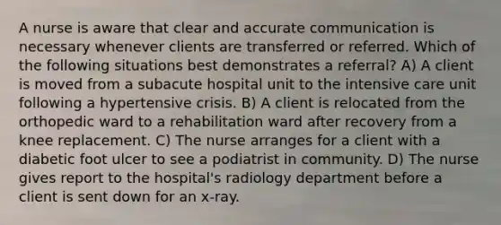 A nurse is aware that clear and accurate communication is necessary whenever clients are transferred or referred. Which of the following situations best demonstrates a referral? A) A client is moved from a subacute hospital unit to the intensive care unit following a hypertensive crisis. B) A client is relocated from the orthopedic ward to a rehabilitation ward after recovery from a knee replacement. C) The nurse arranges for a client with a diabetic foot ulcer to see a podiatrist in community. D) The nurse gives report to the hospital's radiology department before a client is sent down for an x-ray.