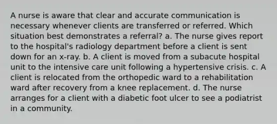 A nurse is aware that clear and accurate communication is necessary whenever clients are transferred or referred. Which situation best demonstrates a referral? a. The nurse gives report to the hospital's radiology department before a client is sent down for an x-ray. b. A client is moved from a subacute hospital unit to the intensive care unit following a hypertensive crisis. c. A client is relocated from the orthopedic ward to a rehabilitation ward after recovery from a knee replacement. d. The nurse arranges for a client with a diabetic foot ulcer to see a podiatrist in a community.