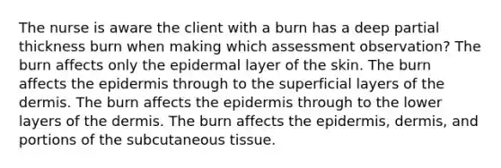 The nurse is aware the client with a burn has a deep partial thickness burn when making which assessment observation? The burn affects only the epidermal layer of the skin. The burn affects the epidermis through to the superficial layers of the dermis. The burn affects the epidermis through to the lower layers of the dermis. The burn affects the epidermis, dermis, and portions of the subcutaneous tissue.