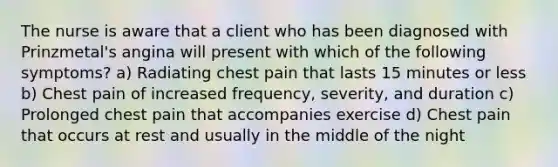 The nurse is aware that a client who has been diagnosed with Prinzmetal's angina will present with which of the following symptoms? a) Radiating chest pain that lasts 15 minutes or less b) Chest pain of increased frequency, severity, and duration c) Prolonged chest pain that accompanies exercise d) Chest pain that occurs at rest and usually in the middle of the night