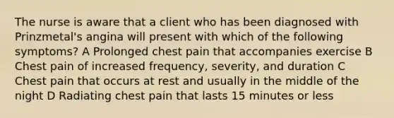 The nurse is aware that a client who has been diagnosed with Prinzmetal's angina will present with which of the following symptoms? A Prolonged chest pain that accompanies exercise B Chest pain of increased frequency, severity, and duration C Chest pain that occurs at rest and usually in the middle of the night D Radiating chest pain that lasts 15 minutes or less