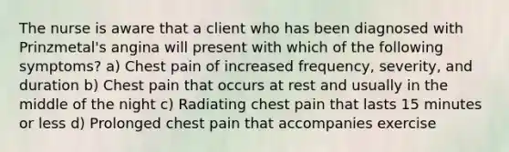 The nurse is aware that a client who has been diagnosed with Prinzmetal's angina will present with which of the following symptoms? a) Chest pain of increased frequency, severity, and duration b) Chest pain that occurs at rest and usually in the middle of the night c) Radiating chest pain that lasts 15 minutes or less d) Prolonged chest pain that accompanies exercise