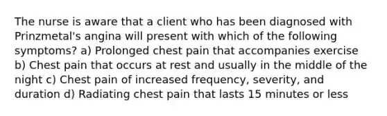 The nurse is aware that a client who has been diagnosed with Prinzmetal's angina will present with which of the following symptoms? a) Prolonged chest pain that accompanies exercise b) Chest pain that occurs at rest and usually in the middle of the night c) Chest pain of increased frequency, severity, and duration d) Radiating chest pain that lasts 15 minutes or less