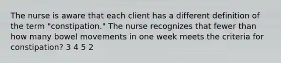 The nurse is aware that each client has a different definition of the term "constipation." The nurse recognizes that fewer than how many bowel movements in one week meets the criteria for constipation? 3 4 5 2