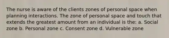 The nurse is aware of the clients zones of personal space when planning interactions. The zone of personal space and touch that extends the greatest amount from an individual is the: a. Social zone b. Personal zone c. Consent zone d. Vulnerable zone