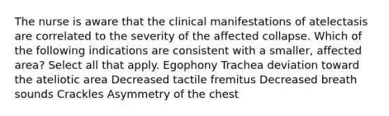 The nurse is aware that the clinical manifestations of atelectasis are correlated to the severity of the affected collapse. Which of the following indications are consistent with a smaller, affected area? Select all that apply. Egophony Trachea deviation toward the ateliotic area Decreased tactile fremitus Decreased breath sounds Crackles Asymmetry of the chest