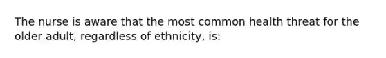 The nurse is aware that the most common health threat for the older adult, regardless of ethnicity, is: