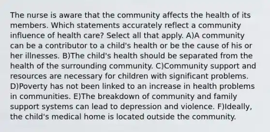 The nurse is aware that the community affects the health of its members. Which statements accurately reflect a community influence of health care? Select all that apply. A)A community can be a contributor to a child's health or be the cause of his or her illnesses. B)The child's health should be separated from the health of the surrounding community. C)Community support and resources are necessary for children with significant problems. D)Poverty has not been linked to an increase in health problems in communities. E)The breakdown of community and family support systems can lead to depression and violence. F)Ideally, the child's medical home is located outside the community.