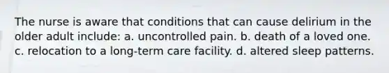 The nurse is aware that conditions that can cause delirium in the older adult include: a. uncontrolled pain. b. death of a loved one. c. relocation to a long-term care facility. d. altered sleep patterns.