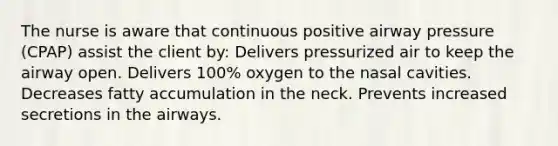 The nurse is aware that continuous positive airway pressure (CPAP) assist the client by: Delivers pressurized air to keep the airway open. Delivers 100% oxygen to the nasal cavities. Decreases fatty accumulation in the neck. Prevents increased secretions in the airways.