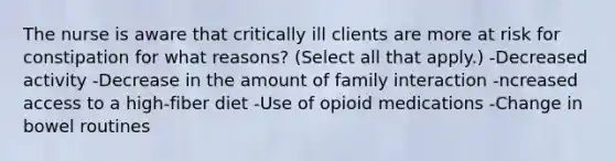 The nurse is aware that critically ill clients are more at risk for constipation for what reasons? (Select all that apply.) -Decreased activity -Decrease in the amount of family interaction -ncreased access to a high-fiber diet -Use of opioid medications -Change in bowel routines