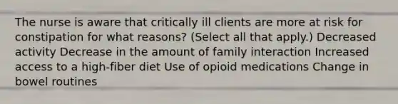 The nurse is aware that critically ill clients are more at risk for constipation for what reasons? (Select all that apply.) Decreased activity Decrease in the amount of family interaction Increased access to a high-fiber diet Use of opioid medications Change in bowel routines