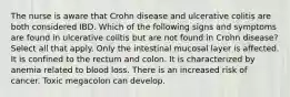 The nurse is aware that Crohn disease and ulcerative colitis are both considered IBD. Which of the following signs and symptoms are found in ulcerative colitis but are not found in Crohn disease? Select all that apply. Only the intestinal mucosal layer is affected. It is confined to the rectum and colon. It is characterized by anemia related to blood loss. There is an increased risk of cancer. Toxic megacolon can develop.