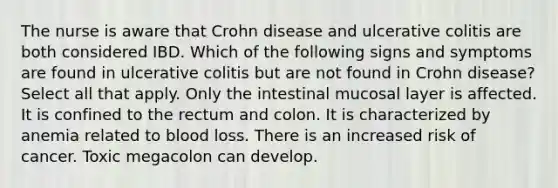 The nurse is aware that Crohn disease and ulcerative colitis are both considered IBD. Which of the following signs and symptoms are found in ulcerative colitis but are not found in Crohn disease? Select all that apply. Only the intestinal mucosal layer is affected. It is confined to the rectum and colon. It is characterized by anemia related to blood loss. There is an increased risk of cancer. Toxic megacolon can develop.