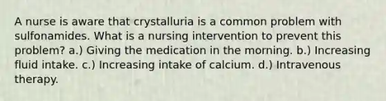 A nurse is aware that crystalluria is a common problem with sulfonamides. What is a nursing intervention to prevent this problem? a.) Giving the medication in the morning. b.) Increasing fluid intake. c.) Increasing intake of calcium. d.) Intravenous therapy.