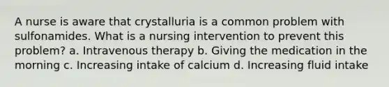 A nurse is aware that crystalluria is a common problem with sulfonamides. What is a nursing intervention to prevent this problem? a. Intravenous therapy b. Giving the medication in the morning c. Increasing intake of calcium d. Increasing fluid intake