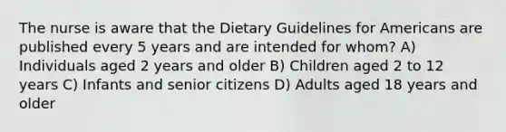 The nurse is aware that the Dietary Guidelines for Americans are published every 5 years and are intended for whom? A) Individuals aged 2 years and older B) Children aged 2 to 12 years C) Infants and senior citizens D) Adults aged 18 years and older