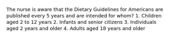 The nurse is aware that the Dietary Guidelines for Americans are published every 5 years and are intended for whom? 1. Children aged 2 to 12 years 2. Infants and senior citizens 3. Individuals aged 2 years and older 4. Adults aged 18 years and older