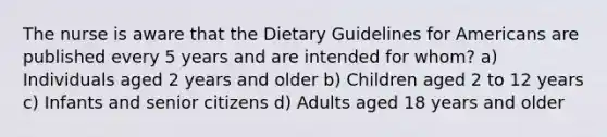 The nurse is aware that the Dietary Guidelines for Americans are published every 5 years and are intended for whom? a) Individuals aged 2 years and older b) Children aged 2 to 12 years c) Infants and senior citizens d) Adults aged 18 years and older