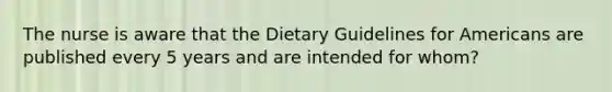 The nurse is aware that the Dietary Guidelines for Americans are published every 5 years and are intended for whom?