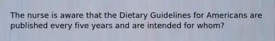 The nurse is aware that the Dietary Guidelines for Americans are published every five years and are intended for whom?