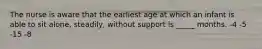 The nurse is aware that the earliest age at which an infant is able to sit alone, steadily, without support is _____ months. -4 -5 -15 -8