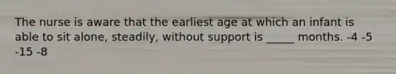 The nurse is aware that the earliest age at which an infant is able to sit alone, steadily, without support is _____ months. -4 -5 -15 -8