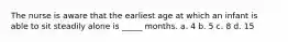 The nurse is aware that the earliest age at which an infant is able to sit steadily alone is _____ months. a. 4 b. 5 c. 8 d. 15