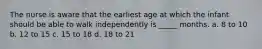 The nurse is aware that the earliest age at which the infant should be able to walk independently is _____ months. a. 8 to 10 b. 12 to 15 c. 15 to 18 d. 18 to 21