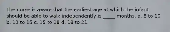 The nurse is aware that the earliest age at which the infant should be able to walk independently is _____ months. a. 8 to 10 b. 12 to 15 c. 15 to 18 d. 18 to 21