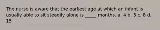 The nurse is aware that the earliest age at which an infant is usually able to sit steadily alone is _____ months. a. 4 b. 5 c. 8 d. 15