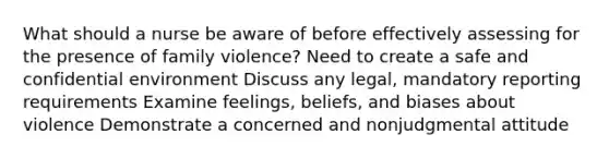 What should a nurse be aware of before effectively assessing for the presence of family violence? Need to create a safe and confidential environment Discuss any legal, mandatory reporting requirements Examine feelings, beliefs, and biases about violence Demonstrate a concerned and nonjudgmental attitude