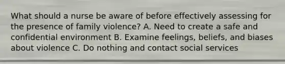 What should a nurse be aware of before effectively assessing for the presence of family violence? A. Need to create a safe and confidential environment B. Examine feelings, beliefs, and biases about violence C. Do nothing and contact social services