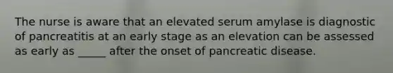 The nurse is aware that an elevated serum amylase is diagnostic of pancreatitis at an early stage as an elevation can be assessed as early as _____ after the onset of pancreatic disease.