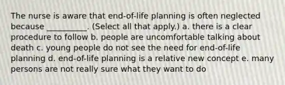 The nurse is aware that end-of-life planning is often neglected because __________. (Select all that apply.) a. there is a clear procedure to follow b. people are uncomfortable talking about death c. young people do not see the need for end-of-life planning d. end-of-life planning is a relative new concept e. many persons are not really sure what they want to do