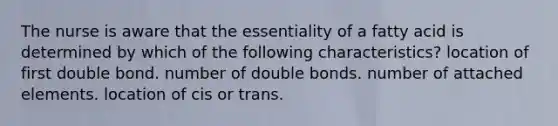 The nurse is aware that the essentiality of a fatty acid is determined by which of the following characteristics? location of first double bond. number of double bonds. number of attached elements. location of cis or trans.