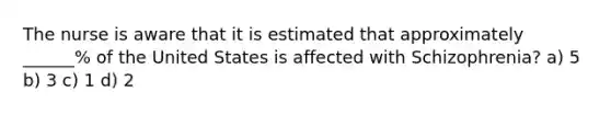 The nurse is aware that it is estimated that approximately ______% of the United States is affected with Schizophrenia? a) 5 b) 3 c) 1 d) 2