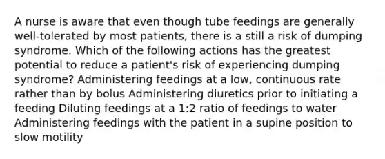 A nurse is aware that even though tube feedings are generally well-tolerated by most patients, there is a still a risk of dumping syndrome. Which of the following actions has the greatest potential to reduce a patient's risk of experiencing dumping syndrome? Administering feedings at a low, continuous rate rather than by bolus Administering diuretics prior to initiating a feeding Diluting feedings at a 1:2 ratio of feedings to water Administering feedings with the patient in a supine position to slow motility