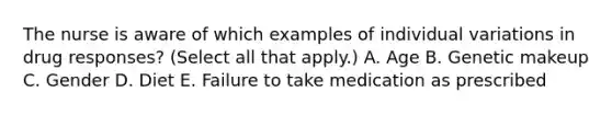 The nurse is aware of which examples of individual variations in drug responses? (Select all that apply.) A. Age B. Genetic makeup C. Gender D. Diet E. Failure to take medication as prescribed