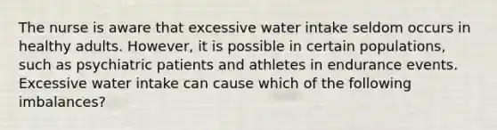 The nurse is aware that excessive water intake seldom occurs in healthy adults. However, it is possible in certain populations, such as psychiatric patients and athletes in endurance events. Excessive water intake can cause which of the following imbalances?