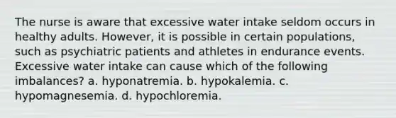 The nurse is aware that excessive water intake seldom occurs in healthy adults. However, it is possible in certain populations, such as psychiatric patients and athletes in endurance events. Excessive water intake can cause which of the following imbalances? a. hyponatremia. b. hypokalemia. c. hypomagnesemia. d. hypochloremia.