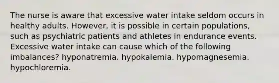 The nurse is aware that excessive water intake seldom occurs in healthy adults. However, it is possible in certain populations, such as psychiatric patients and athletes in endurance events. Excessive water intake can cause which of the following imbalances? hyponatremia. hypokalemia. hypomagnesemia. hypochloremia.