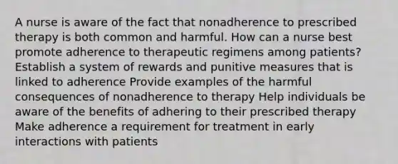 A nurse is aware of the fact that nonadherence to prescribed therapy is both common and harmful. How can a nurse best promote adherence to therapeutic regimens among patients? Establish a system of rewards and punitive measures that is linked to adherence Provide examples of the harmful consequences of nonadherence to therapy Help individuals be aware of the benefits of adhering to their prescribed therapy Make adherence a requirement for treatment in early interactions with patients