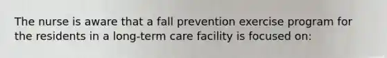 The nurse is aware that a fall prevention exercise program for the residents in a long-term care facility is focused on: