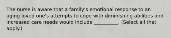 The nurse is aware that a family's emotional response to an aging loved one's attempts to cope with diminishing abilities and increased care needs would include __________. (Select all that apply.)