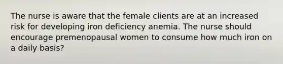 The nurse is aware that the female clients are at an increased risk for developing iron deficiency anemia. The nurse should encourage premenopausal women to consume how much iron on a daily basis?