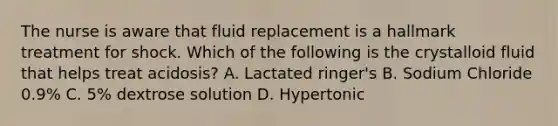 The nurse is aware that fluid replacement is a hallmark treatment for shock. Which of the following is the crystalloid fluid that helps treat acidosis? A. Lactated ringer's B. Sodium Chloride 0.9% C. 5% dextrose solution D. Hypertonic