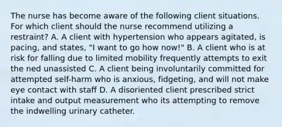 The nurse has become aware of the following client situations. For which client should the nurse recommend utilizing a restraint? A. A client with hypertension who appears agitated, is pacing, and states, "I want to go how now!" B. A client who is at risk for falling due to limited mobility frequently attempts to exit the ned unassisted C. A client being involuntarily committed for attempted self-harm who is anxious, fidgeting, and will not make eye contact with staff D. A disoriented client prescribed strict intake and output measurement who its attempting to remove the indwelling urinary catheter.