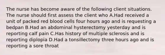 The nurse has become aware of the following client situations. The nurse should first assess the client who A.Had received a unit of packed red blood cells four hours ago and is requesting a bedpan B.Had an abdominal hysterectomy yesterday and is reporting calf pain C.Has history of multiple sclerosis and is reporting diplopia D.Had a tonsillectomy three hours ago and is reporting a sore throat